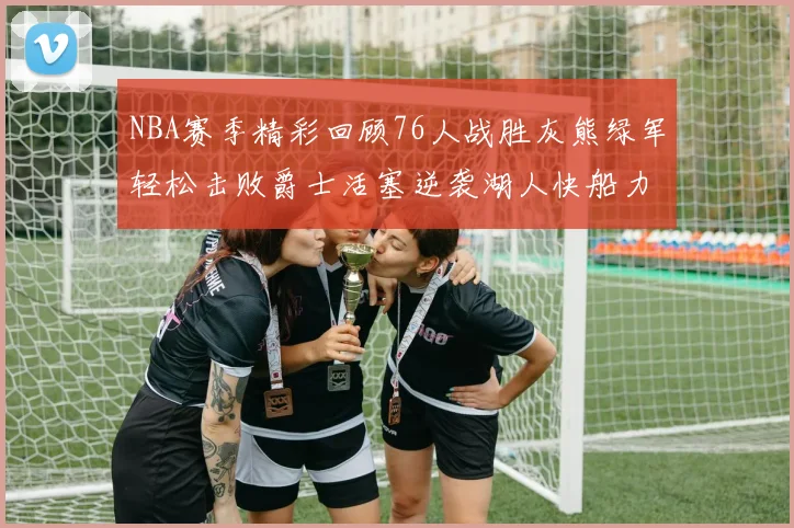 NBA赛季精彩回顾76人战胜灰熊绿军轻松击败爵士活塞逆袭湖人快船力克国王