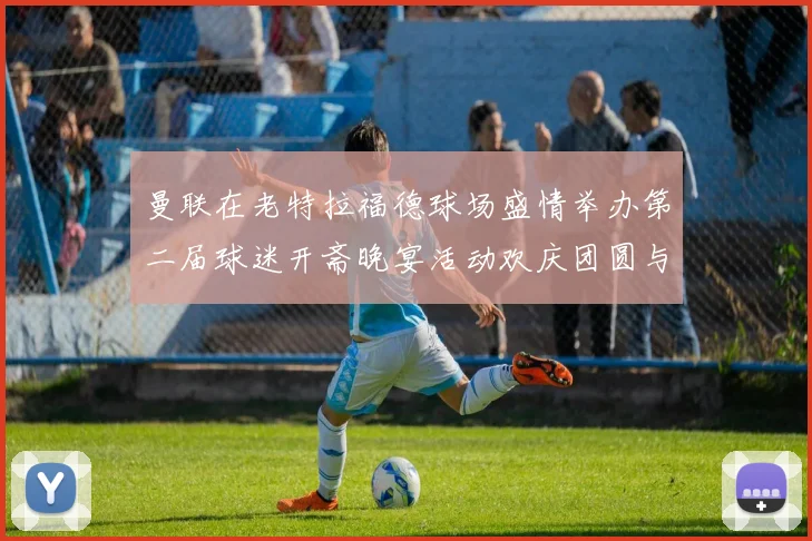 曼联在老特拉福德球场盛情举办第二届球迷开斋晚宴活动欢庆团圆与友谊