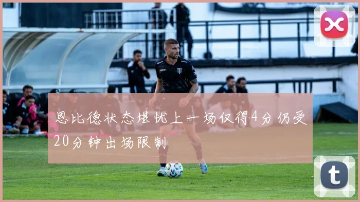 恩比德状态堪忧上一场仅得4分仍受20分钟出场限制