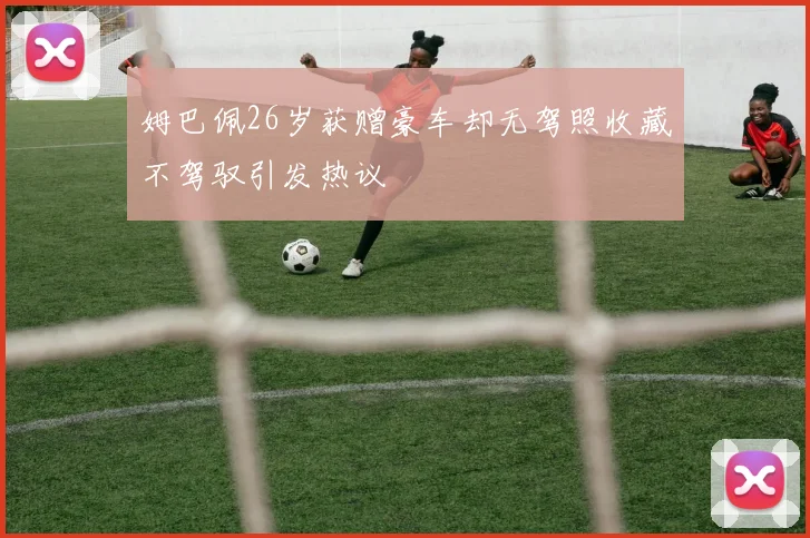 姆巴佩26岁获赠豪车却无驾照收藏不驾驭引发热议