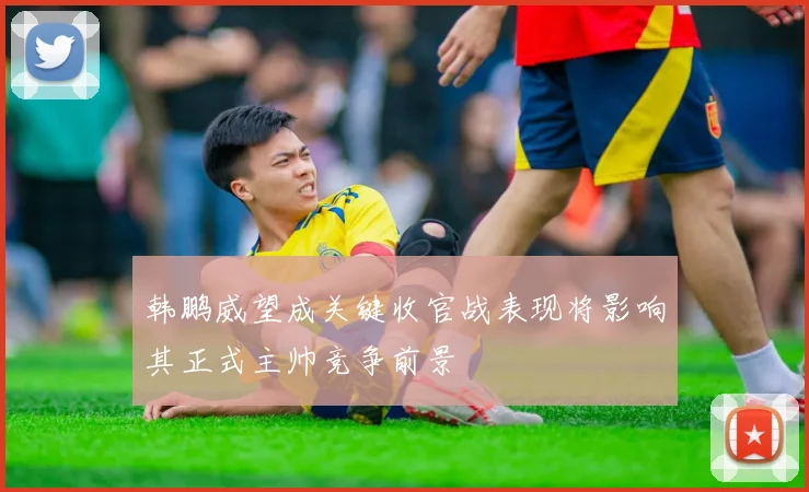 韩鹏威望成关键收官战表现将影响其正式主帅竞争前景