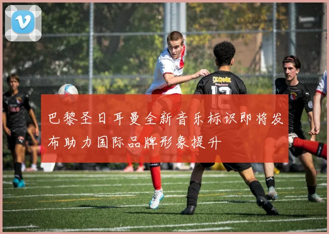 巴黎圣日耳曼全新音乐标识即将发布助力国际品牌形象提升