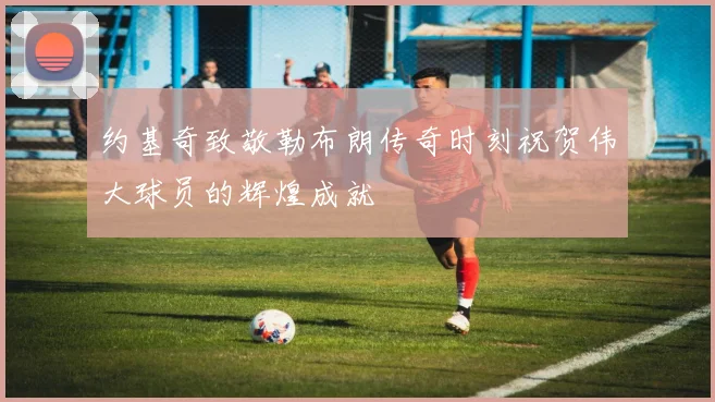约基奇致敬勒布朗传奇时刻祝贺伟大球员的辉煌成就