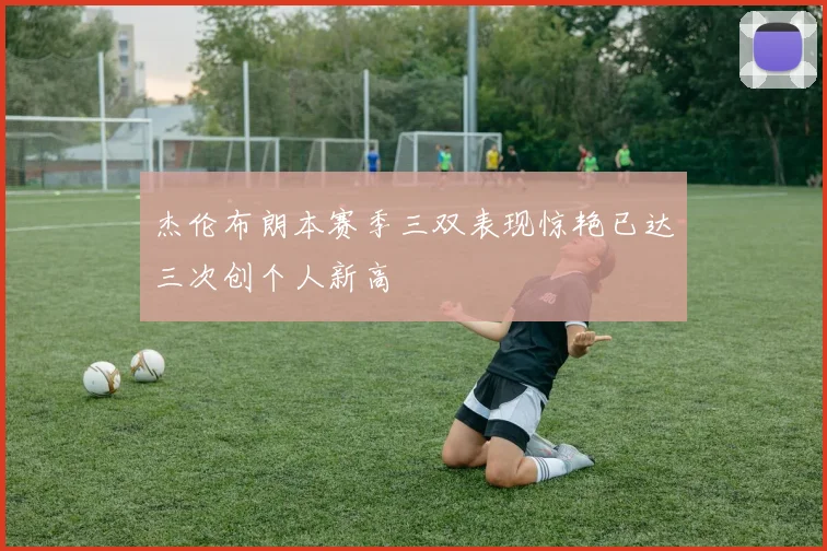 杰伦布朗本赛季三双表现惊艳已达三次创个人新高