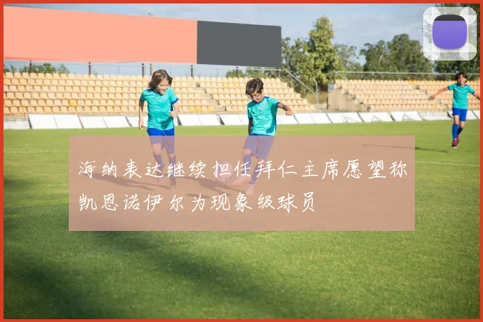 海纳表达继续担任拜仁主席愿望称凯恩诺伊尔为现象级球员