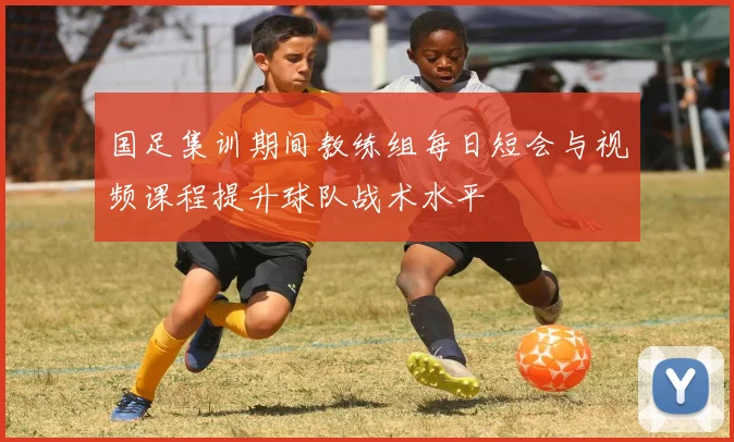 国足集训期间教练组每日短会与视频课程提升球队战术水平