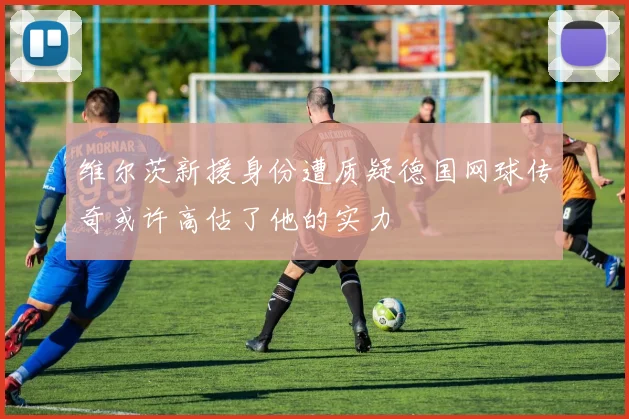 维尔茨新援身份遭质疑德国网球传奇或许高估了他的实力