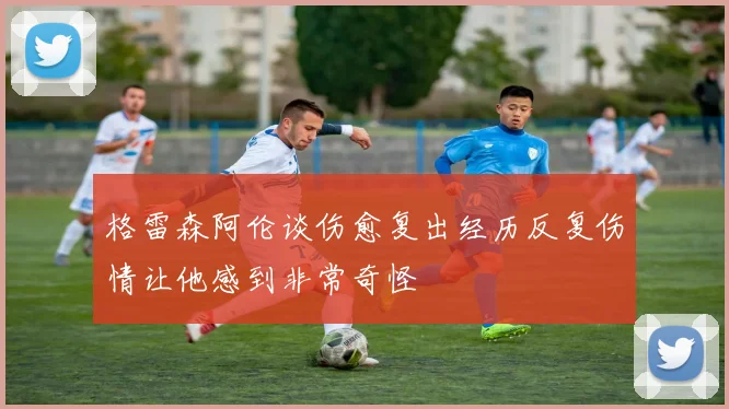 格雷森阿伦谈伤愈复出经历反复伤情让他感到非常奇怪