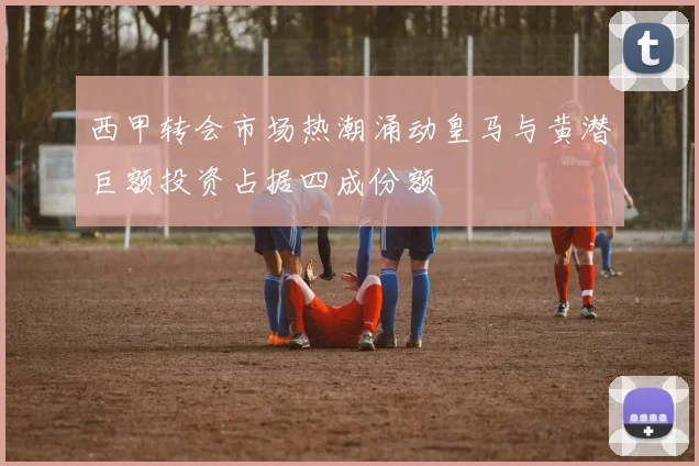 西甲转会市场热潮涌动皇马与黄潜巨额投资占据四成份额
