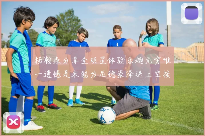杨瀚森分享全明星体验乐趣无穷唯一遗憾是未能为尼德豪泽送上空接助攻