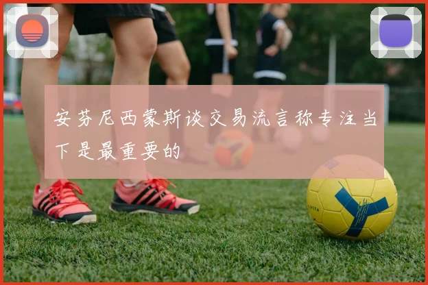 安芬尼西蒙斯谈交易流言称专注当下是最重要的