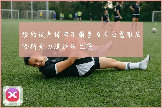 续约谈判停滞不前皇马或出售维尼修斯全力追逐哈兰德