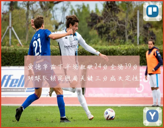 爱德华兹下半场狂砍24分全场39分助球队锁定胜局关键三分成决定性因素