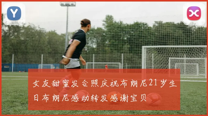 女友甜蜜发合照庆祝布朗尼21岁生日布朗尼感动转发感谢宝贝
