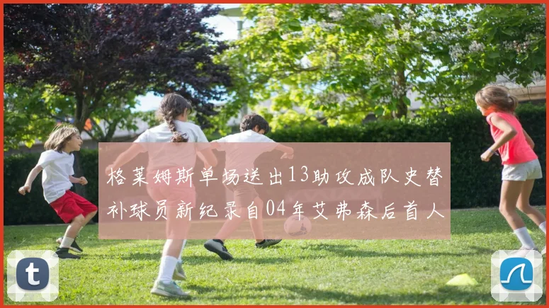 格莱姆斯单场送出13助攻成队史替补球员新纪录自04年艾弗森后首人