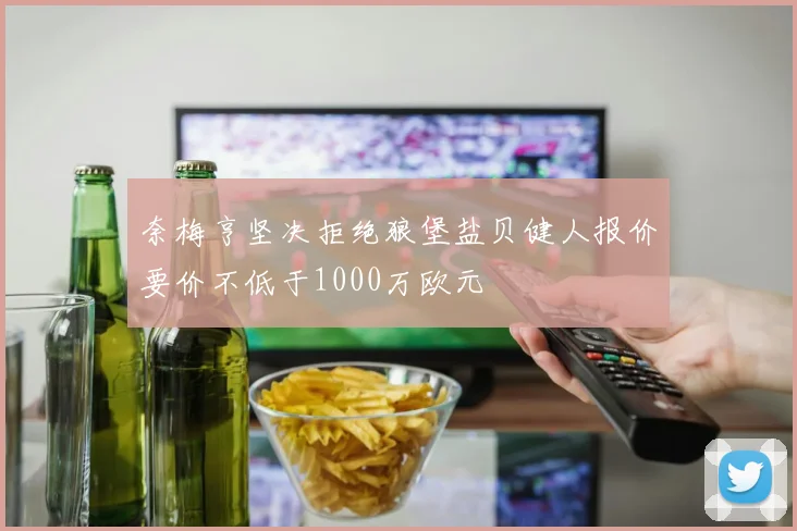 奈梅亨坚决拒绝狼堡盐贝健人报价要价不低于1000万欧元