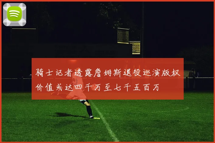 骑士记者透露詹姆斯退役巡演版权价值或达四千万至七千五百万