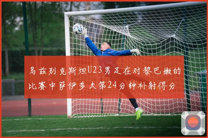 乌兹别克斯坦U23男足在对黎巴嫩的比赛中萨伊多夫第24分钟补射得分领先1-0
