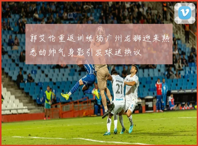 郭艾伦重返训练场广州龙狮迎来熟悉的帅气身影引发球迷热议