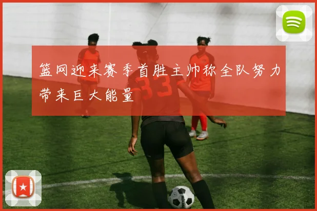 篮网迎来赛季首胜主帅称全队努力带来巨大能量