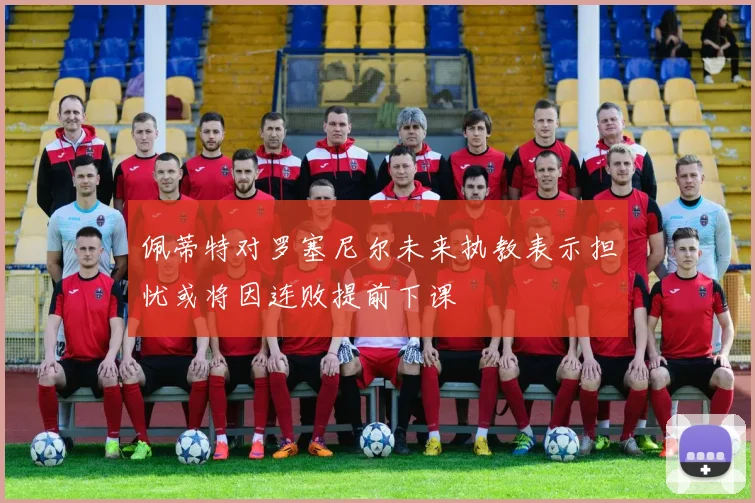 佩蒂特对罗塞尼尔未来执教表示担忧或将因连败提前下课