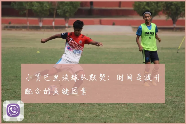 小贾巴里谈球队默契：时间是提升配合的关键因素