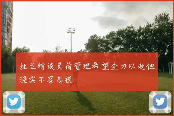 杜兰特谈负荷管理希望全力以赴但现实不容忽视