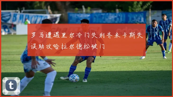 罗马遭遇里尔冷门失利齐米卡斯失误助攻哈拉尔德松破门
