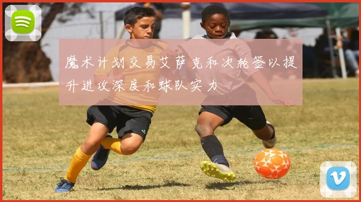 魔术计划交易艾萨克和次轮签以提升进攻深度和球队实力