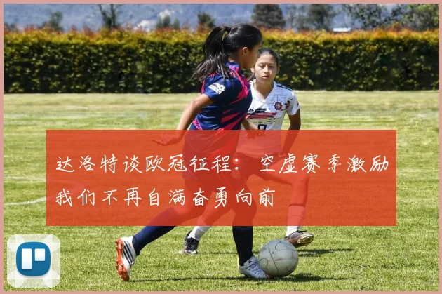 达洛特谈欧冠征程：空虚赛季激励我们不再自满奋勇向前