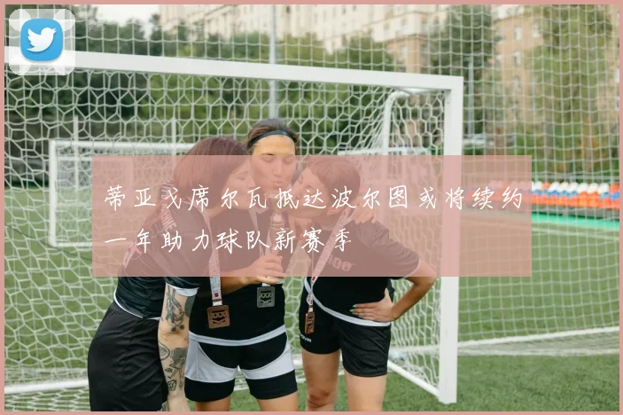 蒂亚戈席尔瓦抵达波尔图或将续约一年助力球队新赛季
