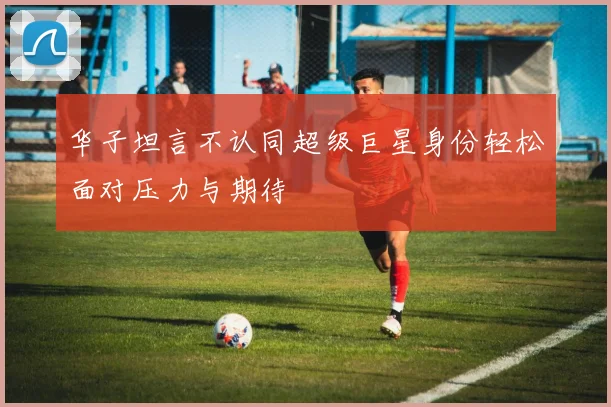 华子坦言不认同超级巨星身份轻松面对压力与期待