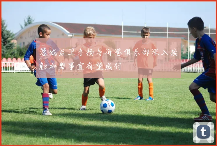 蓉城后卫李扬与海港俱乐部深入接触加盟事宜有望成行