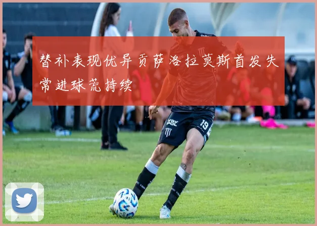 替补表现优异贡萨洛拉莫斯首发失常进球荒持续