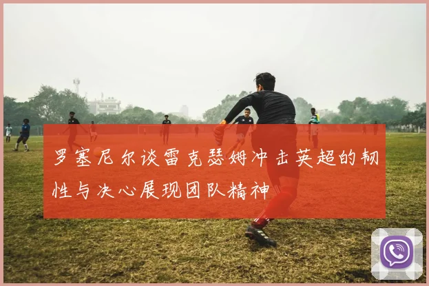 罗塞尼尔谈雷克瑟姆冲击英超的韧性与决心展现团队精神