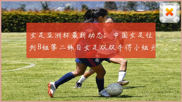 女足亚洲杯最新动态：中国女足位列B组第二韩日女足双双夺得小组头名