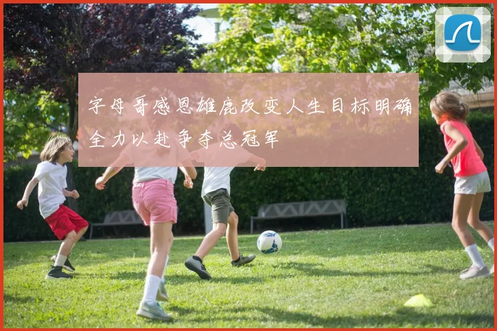 字母哥感恩雄鹿改变人生目标明确全力以赴争夺总冠军