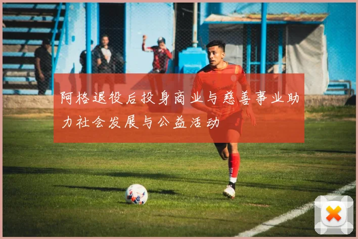 阿格退役后投身商业与慈善事业助力社会发展与公益活动