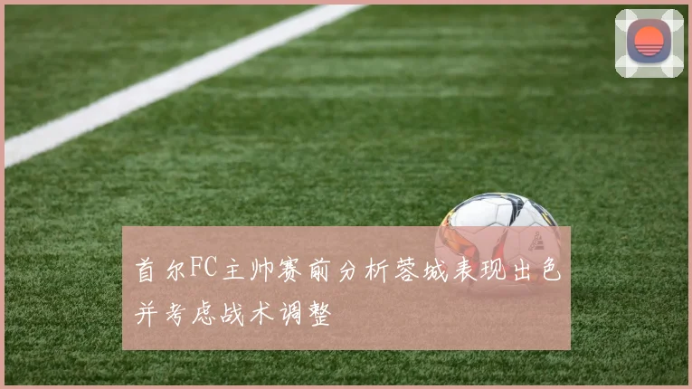 首尔FC主帅赛前分析蓉城表现出色并考虑战术调整