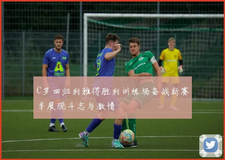 C罗回归利雅得胜利训练场备战新赛季展现斗志与激情