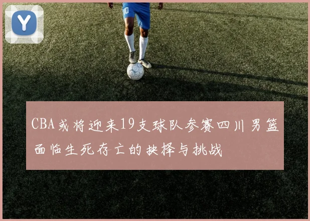 CBA或将迎来19支球队参赛四川男篮面临生死存亡的抉择与挑战