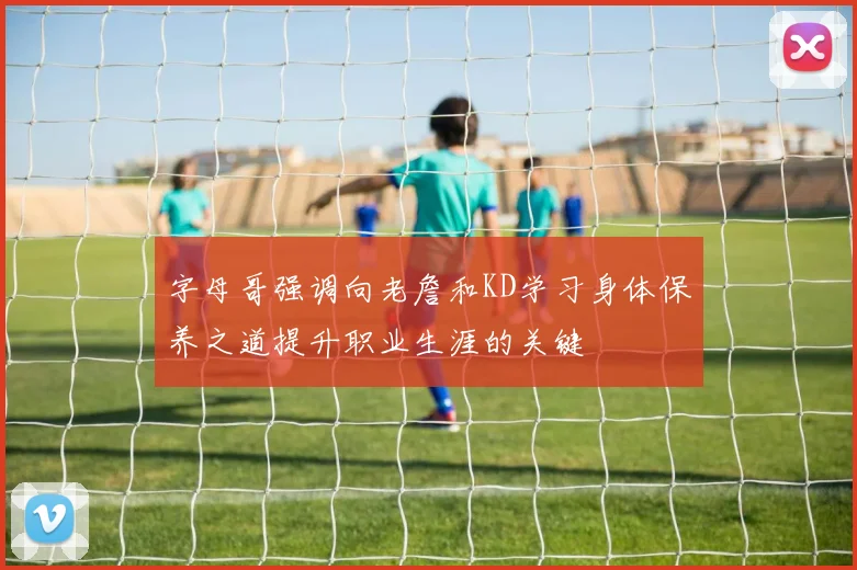 字母哥强调向老詹和KD学习身体保养之道提升职业生涯的关键