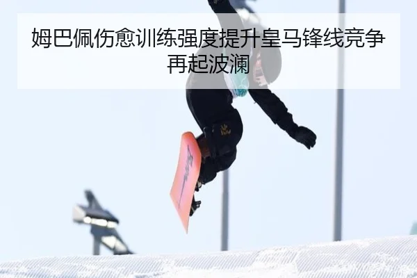姆巴佩伤愈训练强度提升皇马锋线竞争再起波澜（kaiyuan）